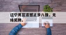 开云网站-辽宁男篮遗憾止步八强，无缘奖牌。
