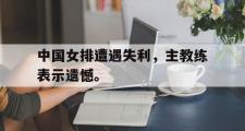 开云官方网页-中国女排遭遇失利，主教练表示遗憾。