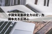 开云官方首页-中国女足备战全力以赴，为国争光不忘初心