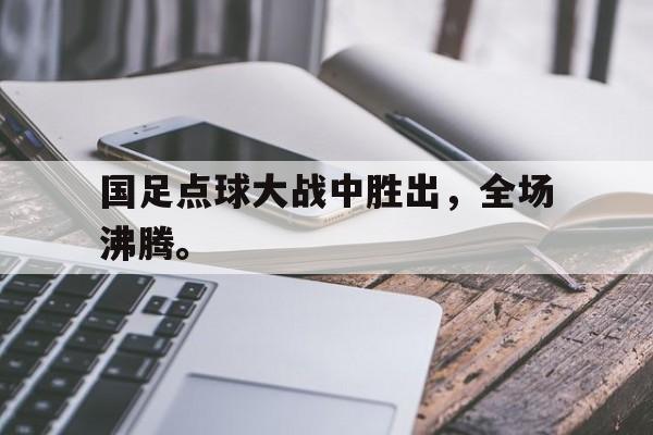 国足点球大战中胜出，全场沸腾。