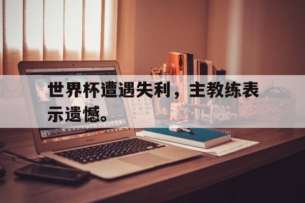 世界杯遭遇失利，主教练表示遗憾。